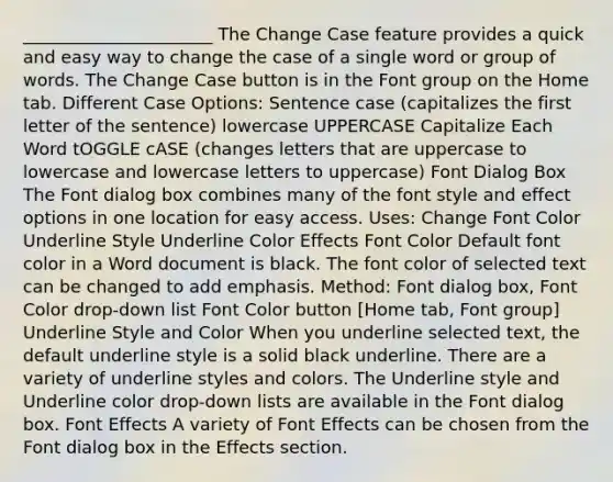 ______________________ The Change Case feature provides a quick and easy way to change the case of a single word or group of words. The Change Case button is in the Font group on the Home tab. Different Case Options: Sentence case (capitalizes the first letter of the sentence) lowercase UPPERCASE Capitalize Each Word tOGGLE cASE (changes letters that are uppercase to lowercase and lowercase letters to uppercase) Font Dialog Box The Font dialog box combines many of the font style and effect options in one location for easy access. Uses: Change Font Color Underline Style Underline Color Effects Font Color Default font color in a Word document is black. The font color of selected text can be changed to add emphasis. Method: Font dialog box, Font Color drop-down list Font Color button [Home tab, Font group] Underline Style and Color When you underline selected text, the default underline style is a solid black underline. There are a variety of underline styles and colors. The Underline style and Underline color drop-down lists are available in the Font dialog box. Font Effects A variety of Font Effects can be chosen from the Font dialog box in the Effects section.