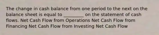 The change in cash balance from one period to the next on the balance sheet is equal to _________ on the statement of cash flows. Net Cash Flow from Operations Net Cash Flow from Financing Net Cash Flow from Investing Net Cash Flow