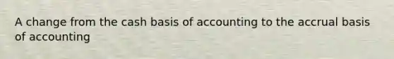 A change from the cash basis of accounting to the accrual basis of accounting