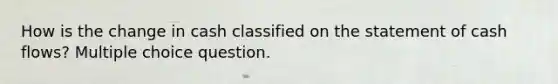 How is the change in cash classified on the statement of cash flows? Multiple choice question.