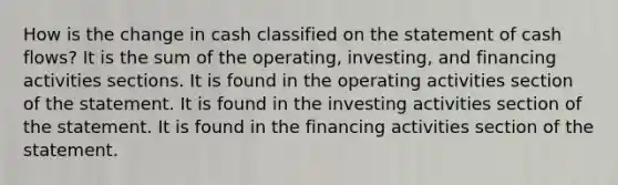 How is the change in cash classified on the statement of cash flows? It is the sum of the operating, investing, and financing activities sections. It is found in the operating activities section of the statement. It is found in the investing activities section of the statement. It is found in the financing activities section of the statement.