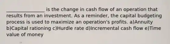 ________________ is the change in cash flow of an operation that results from an investment. As a reminder, the capital budgeting process is used to maximize an operation's profits. a)Annuity b)Capital rationing c)Hurdle rate d)Incremental cash flow e)Time value of money