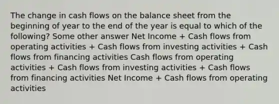 The change in cash flows on the balance sheet from the beginning of year to the end of the year is equal to which of the following? Some other answer Net Income + Cash flows from operating activities + Cash flows from investing activities + Cash flows from financing activities Cash flows from operating activities + Cash flows from investing activities + Cash flows from financing activities Net Income + Cash flows from operating activities