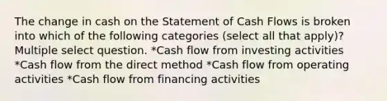 The change in cash on the Statement of Cash Flows is broken into which of the following categories (select all that apply)? Multiple select question. *Cash flow from investing activities *Cash flow from the direct method *Cash flow from operating activities *Cash flow from financing activities