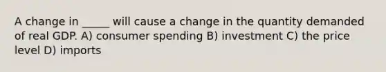 A change in _____ will cause a change in the quantity demanded of real GDP. A) consumer spending B) investment C) the price level D) imports