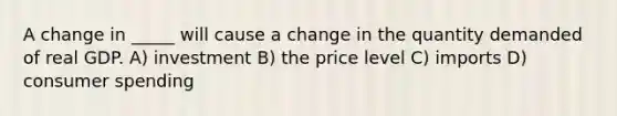 A change in _____ will cause a change in the quantity demanded of real GDP. A) investment B) the price level C) imports D) consumer spending