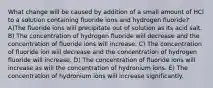 What change will be caused by addition of a small amount of HCl to a solution containing fluoride ions and hydrogen fluoride? A)The fluoride ions will precipitate out of solution as its acid salt. B) The concentration of hydrogen fluoride will decrease and the concentration of fluoride ions will increase. C) The concentration of fluoride ion will decrease and the concentration of hydrogen fluoride will increase. D) The concentration of fluoride ions will increase as will the concentration of hydronium ions. E) The concentration of hydronium ions will increase significantly.