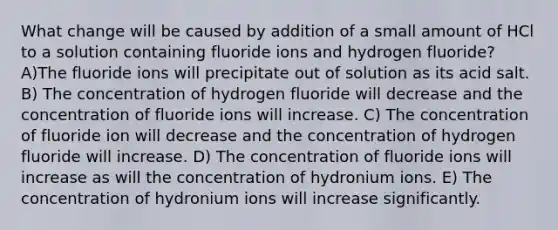 What change will be caused by addition of a small amount of HCl to a solution containing fluoride ions and hydrogen fluoride? A)The fluoride ions will precipitate out of solution as its acid salt. B) The concentration of hydrogen fluoride will decrease and the concentration of fluoride ions will increase. C) The concentration of fluoride ion will decrease and the concentration of hydrogen fluoride will increase. D) The concentration of fluoride ions will increase as will the concentration of hydronium ions. E) The concentration of hydronium ions will increase significantly.