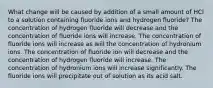 What change will be caused by addition of a small amount of HCl to a solution containing fluoride ions and hydrogen fluoride? The concentration of hydrogen fluoride will decrease and the concentration of fluoride ions will increase. The concentration of fluoride ions will increase as will the concentration of hydronium ions. The concentration of fluoride ion will decrease and the concentration of hydrogen fluoride will increase. The concentration of hydronium ions will increase significantly. The fluoride ions will precipitate out of solution as its acid salt.