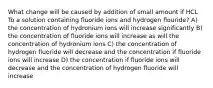 What change will be caused by addition of small amount if HCL To a solution containing fluoride ions and hydrogen flouride? A) the concentration of hydronium ions will increase significantly B) the concentration of fluoride ions will increase as will the concentration of hydronium ions C) the concentration of hydrogen fluoride will decrease and the concentration if fluoride ions will increase D) the concentration if fluoride ions will decrease and the concentration of hydrogen fluoride will increase