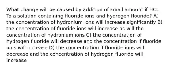 What change will be caused by addition of small amount if HCL To a solution containing fluoride ions and hydrogen flouride? A) the concentration of hydronium ions will increase significantly B) the concentration of fluoride ions will increase as will the concentration of hydronium ions C) the concentration of hydrogen fluoride will decrease and the concentration if fluoride ions will increase D) the concentration if fluoride ions will decrease and the concentration of hydrogen fluoride will increase