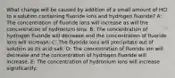 What change will be caused by addition of a small amount of HCl to a solution containing fluoride ions and hydrogen fluoride? A: The concentration of fluoride ions will increase as will the concentration of hydronium ions. B: The concentration of hydrogen fluoride will decrease and the concentration of fluoride ions will increase. C: The fluoride ions will precipitate out of solution as its acid salt. D: The concentration of fluoride ion will decrease and the concentration of hydrogen fluoride will increase. E: The concentration of hydronium ions will increase significantly.