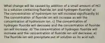 What change will be caused by addition of a small amount of HCl to a solution containing fluoride ion and hydrogen fluoride? a) The concentration of hydronium ion will increase significantly b) The concentration of fluoride ion will increase as will the concentration of hydronium ion. c) The concentration of hydrogen fluoride will decrease and the concentration of fluoride ion will increase. d) The concentration of hydrogen fluoride will increase and the concentration of fluoride ion will decrease. e) The fluoride ion will precipitate out of solution as its acid salt.