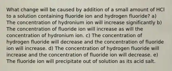 What change will be caused by addition of a small amount of HCl to a solution containing fluoride ion and hydrogen fluoride? a) The concentration of hydronium ion will increase significantly b) The concentration of fluoride ion will increase as will the concentration of hydronium ion. c) The concentration of hydrogen fluoride will decrease and the concentration of fluoride ion will increase. d) The concentration of hydrogen fluoride will increase and the concentration of fluoride ion will decrease. e) The fluoride ion will precipitate out of solution as its acid salt.