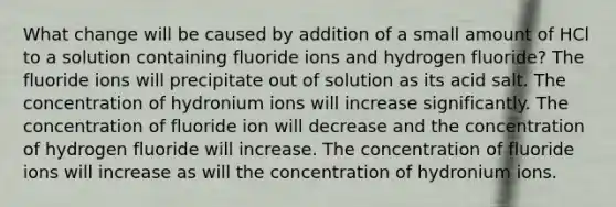 What change will be caused by addition of a small amount of HCl to a solution containing fluoride ions and hydrogen fluoride? The fluoride ions will precipitate out of solution as its acid salt. The concentration of hydronium ions will increase significantly. The concentration of fluoride ion will decrease and the concentration of hydrogen fluoride will increase. The concentration of fluoride ions will increase as will the concentration of hydronium ions.