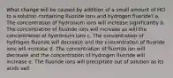 What change will be caused by addition of a small amount of HCl to a solution containing fluoride ions and hydrogen fluoride? a. The concentration of hydronium ions will increase significantly b. The concentration of fluoride ions will increase as will the concentration of hydronium ions c. The concentration of hydrogen fluoride will decrease and the concentration of fluoride ions will increase d. The concentration of fluoride ion will decrease and the concentration of hydrogen fluoride will increase e. The fluoride ions will precipitate out of solution as its acids salt