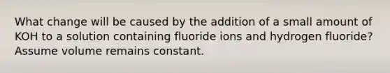 What change will be caused by the addition of a small amount of KOH to a solution containing fluoride ions and hydrogen fluoride? Assume volume remains constant.