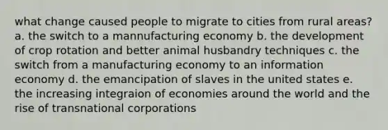 what change caused people to migrate to cities from rural areas? a. the switch to a mannufacturing economy b. the development of crop rotation and better animal husbandry techniques c. the switch from a manufacturing economy to an information economy d. the emancipation of slaves in the united states e. the increasing integraion of economies around the world and the rise of transnational corporations