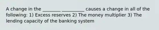 A change in the ________ __________ causes a change in all of the following: 1) Excess reserves 2) The money multiplier 3) The lending capacity of the banking system