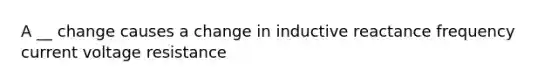 A __ change causes a change in inductive reactance frequency current voltage resistance