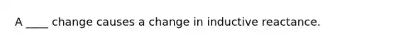 A ____ change causes a change in inductive reactance.