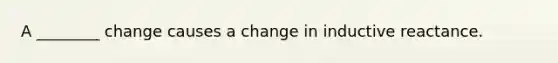 A ________ change causes a change in inductive reactance.