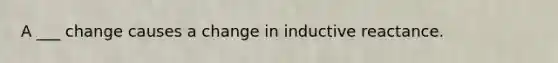 A ___ change causes a change in inductive reactance.