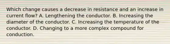 Which change causes a decrease in resistance and an increase in current flow? A. Lengthening the conductor. B. Increasing the diameter of the conductor. C. Increasing the temperature of the conductor. D. Changing to a more complex compound for conduction.