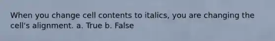 When you change cell contents to italics, you are changing the cell's alignment. a. True b. False