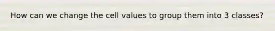 How can we change the cell values to group them into 3 classes?