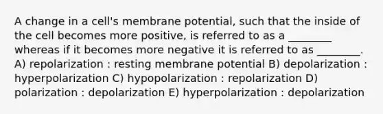 A change in a cell's membrane potential, such that the inside of the cell becomes more positive, is referred to as a ________ whereas if it becomes more negative it is referred to as ________. A) repolarization : resting membrane potential B) depolarization : hyperpolarization C) hypopolarization : repolarization D) polarization : depolarization E) hyperpolarization : depolarization