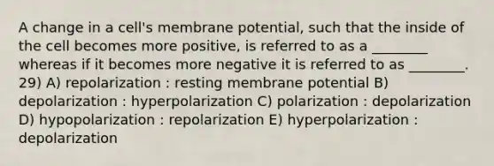 A change in a cell's membrane potential, such that the inside of the cell becomes more positive, is referred to as a ________ whereas if it becomes more negative it is referred to as ________. 29) A) repolarization : resting membrane potential B) depolarization : hyperpolarization C) polarization : depolarization D) hypopolarization : repolarization E) hyperpolarization : depolarization