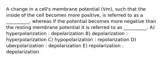 A change in a cell's membrane potential (Vm), such that the inside of the cell becomes more positive, is referred to as a __________, whereas if the potential becomes more negative than the resting membrane potential it is referred to as __________. A) hyperpolarization : depolarization B) depolarization : hyperpolarization C) hypopolarization : repolarization D) uberpolarization : depolarization E) repolarization : depolarization