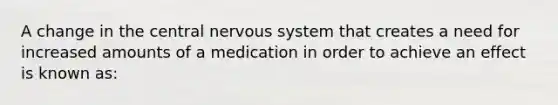 A change in the central nervous system that creates a need for increased amounts of a medication in order to achieve an effect is known as: