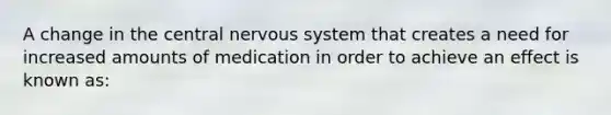 A change in the central nervous system that creates a need for increased amounts of medication in order to achieve an effect is known as: