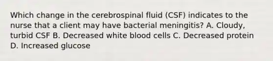 Which change in the cerebrospinal fluid (CSF) indicates to the nurse that a client may have bacterial meningitis? A. Cloudy, turbid CSF B. Decreased white blood cells C. Decreased protein D. Increased glucose