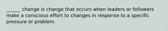 ______ change is change that occurs when leaders or followers make a conscious effort to changes in response to a specific pressure or problem.