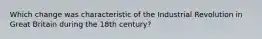 Which change was characteristic of the Industrial Revolution in Great Britain during the 18th century?