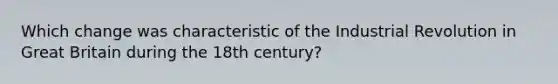 Which change was characteristic of the Industrial Revolution in Great Britain during the 18th century?