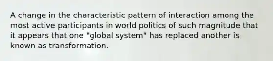 A change in the characteristic pattern of interaction among the most active participants in world politics of such magnitude that it appears that one "global system" has replaced another is known as transformation.