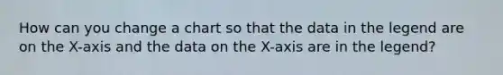 How can you change a chart so that the data in the legend are on the X-axis and the data on the X-axis are in the legend?