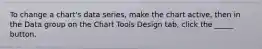 To change a chart's data series, make the chart active, then in the Data group on the Chart Tools Design tab, click the _____ button.