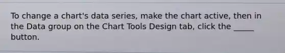 To change a chart's data series, make the chart active, then in the Data group on the Chart Tools Design tab, click the _____ button.