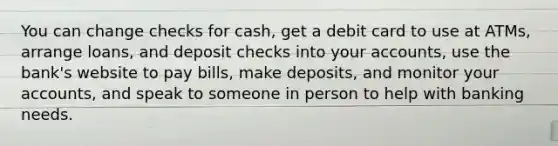 You can change checks for cash, get a debit card to use at ATMs, arrange loans, and deposit checks into your accounts, use the bank's website to pay bills, make deposits, and monitor your accounts, and speak to someone in person to help with banking needs.