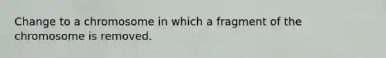 Change to a chromosome in which a fragment of the chromosome is removed.