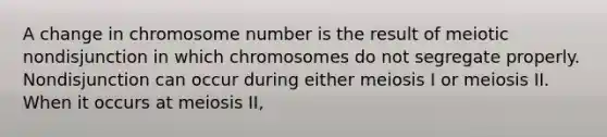 A change in chromosome number is the result of meiotic nondisjunction in which chromosomes do not segregate properly. Nondisjunction can occur during either meiosis I or meiosis II. When it occurs at meiosis II,