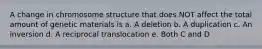 A change in chromosome structure that does NOT affect the total amount of genetic materials is a. A deletion b. A duplication c. An inversion d. A reciprocal translocation e. Both C and D