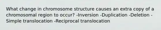 What change in chromosome structure causes an extra copy of a chromosomal region to occur? -Inversion -Duplication -Deletion -Simple translocation -Reciprocal translocation