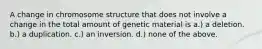 A change in chromosome structure that does not involve a change in the total amount of genetic material is a.) a deletion. b.) a duplication. c.) an inversion. d.) none of the above.