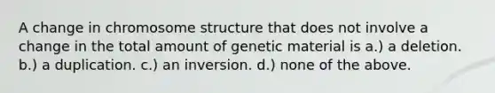 A change in chromosome structure that does not involve a change in the total amount of genetic material is a.) a deletion. b.) a duplication. c.) an inversion. d.) none of the above.